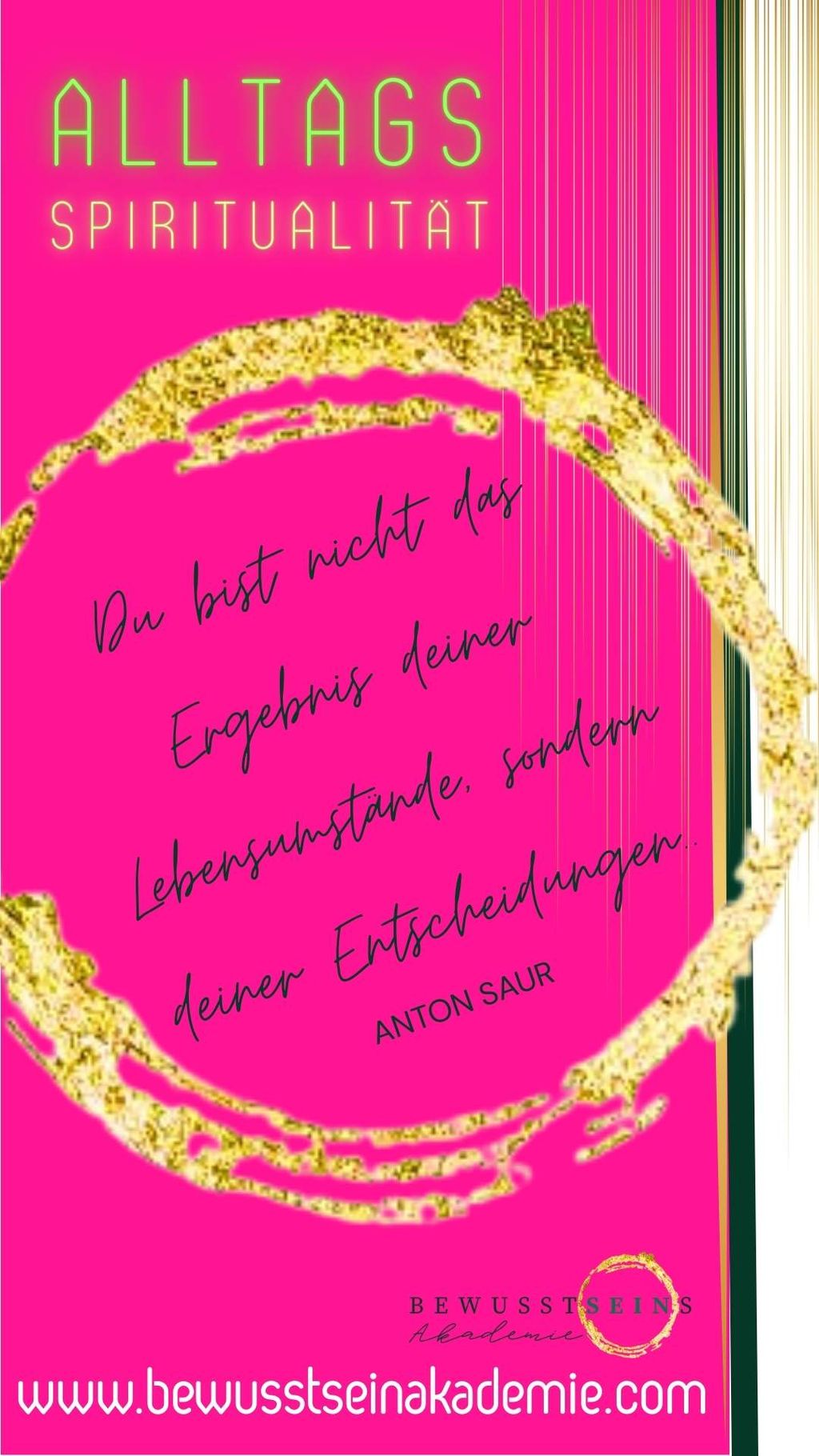 Leuchtend pinkes Bild mit einem goldenen Kreis und dem Zitat von Anton Saur: "Du bist nicht das Ergebnis deiner Lebensumstände, sondern deiner Entscheidungen." Mit dem Thema "Alltags Spiritualität" und der Webseite www.bewusstseinakademie.com.